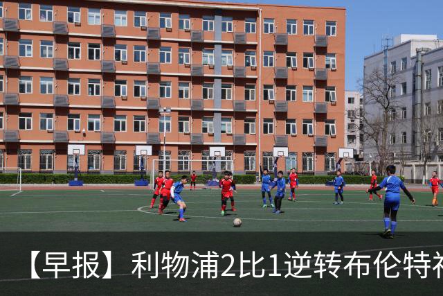 【早报】利物浦2比1逆转布伦特福德！巴萨双线全胜！