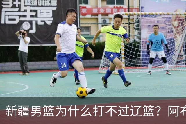 新疆男篮为什么打不过辽篮？阿布都沙拉木一席话，说得很实在