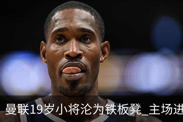 曼联19岁小将沦为铁板凳 主场进球后连续4场被雪藏