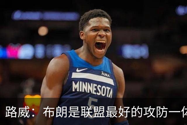 路威：布朗是联盟最好的攻防一体球员 本赛季有望力压文班拿DPOY